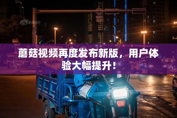 蘑菇视频再度发布新版，用户体验大幅提升！