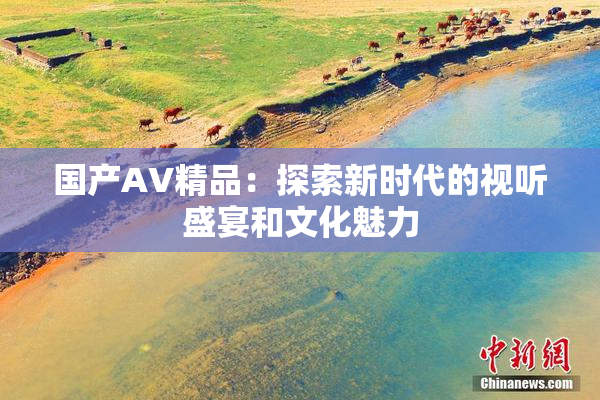 国产AV精品：探索新时代的视听盛宴和文化魅力