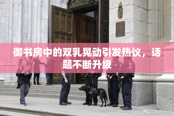 御书房中的双乳晃动引发热议，话题不断升级