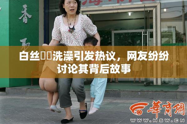 白丝妺妺洗澡引发热议，网友纷纷讨论其背后故事