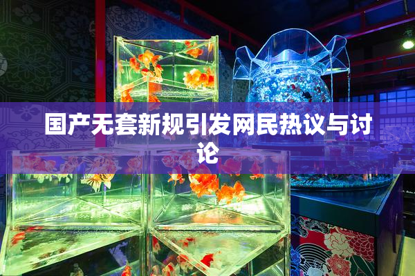 国产无套新规引发网民热议与讨论