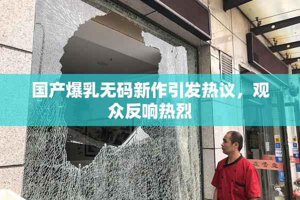 国产爆乳无码新作引发热议，观众反响热烈