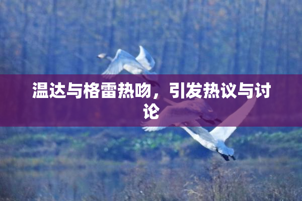 温达与格雷热吻，引发热议与讨论