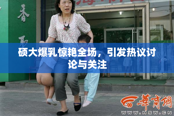 硕大爆乳惊艳全场，引发热议讨论与关注