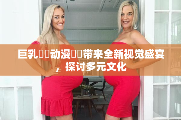 巨乳❌‌动漫❌‌带来全新视觉盛宴，探讨多元文化