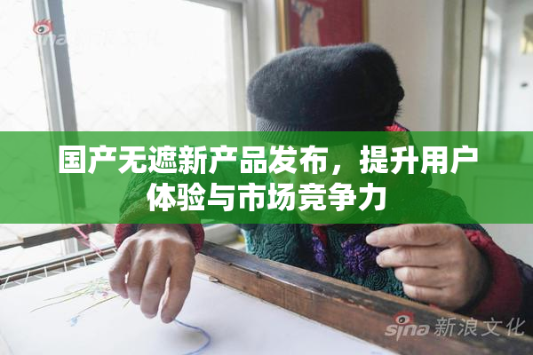 国产无遮新产品发布，提升用户体验与市场竞争力