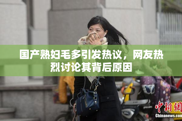 国产熟妇毛多引发热议，网友热烈讨论其背后原因