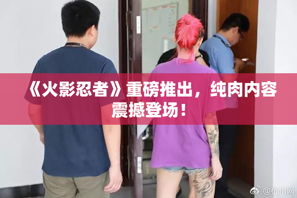 《火影忍者》重磅推出，纯肉内容震撼登场！