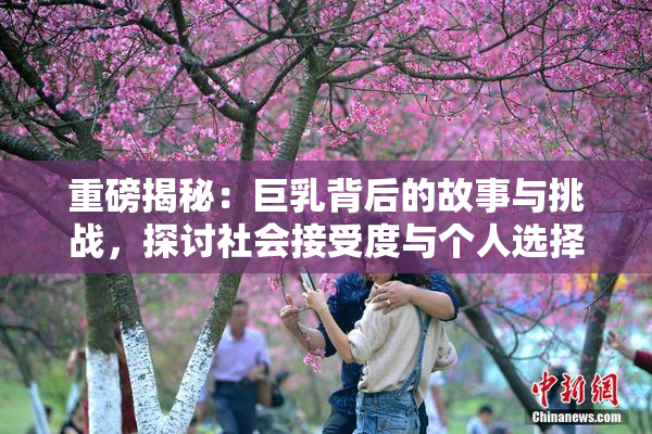 重磅揭秘：巨乳背后的故事与挑战，探讨社会接受度与个人选择