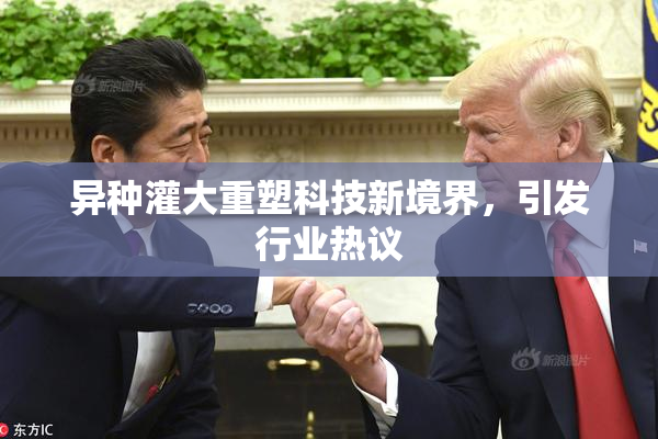 异种灌大重塑科技新境界，引发行业热议
