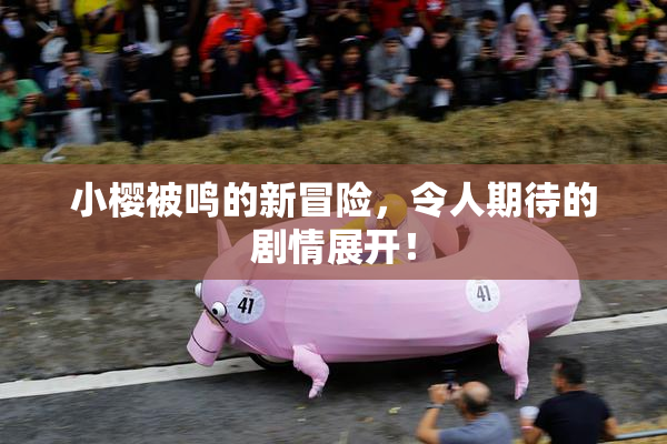 小樱被鸣的新冒险，令人期待的剧情展开！