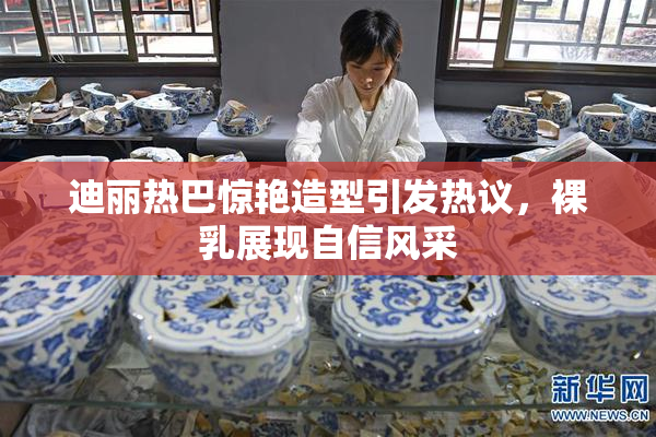 迪丽热巴惊艳造型引发热议，裸乳展现自信风采