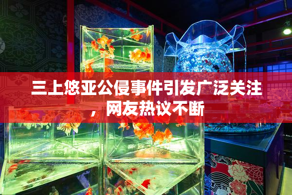 三上悠亚公侵事件引发广泛关注，网友热议不断