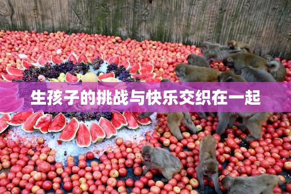 生孩子的挑战与快乐交织在一起