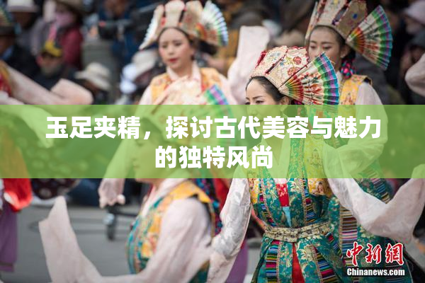 玉足夹精，探讨古代美容与魅力的独特风尚