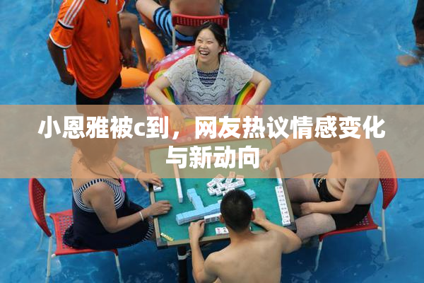 小恩雅被c到，网友热议情感变化与新动向