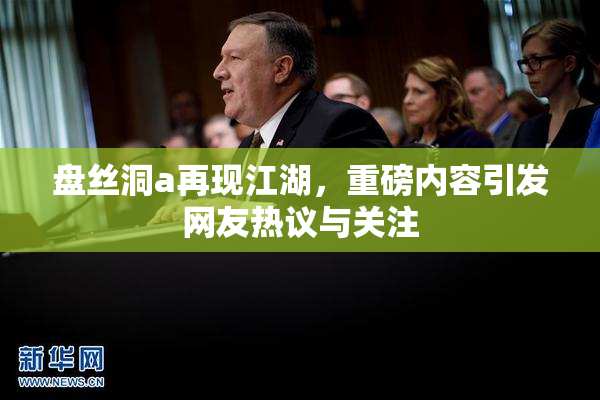 盘丝洞a再现江湖，重磅内容引发网友热议与关注