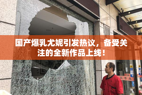 国产爆乳尤妮引发热议，备受关注的全新作品上线！