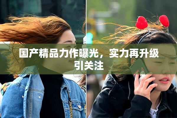国产精品力作曝光，实力再升级引关注