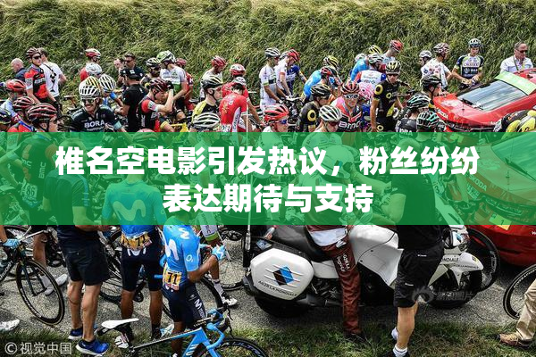 椎名空电影引发热议，粉丝纷纷表达期待与支持