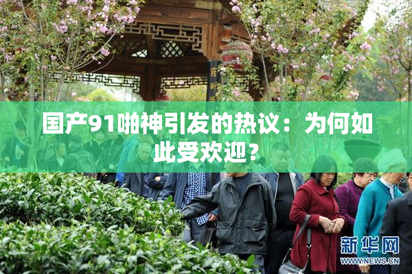 国产91啪神引发的热议：为何如此受欢迎？