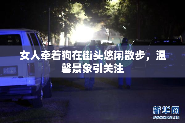 女人牵着狗在街头悠闲散步，温馨景象引关注