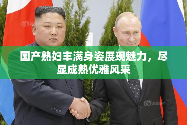 国产熟妇丰满身姿展现魅力，尽显成熟优雅风采
