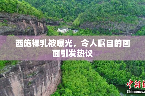 西施裸乳被曝光，令人瞩目的画面引发热议