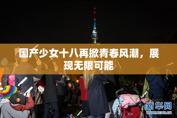 国产少女十八再掀青春风潮，展现无限可能