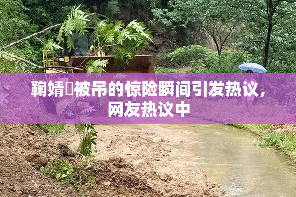 鞠婧祎被吊的惊险瞬间引发热议，网友热议中