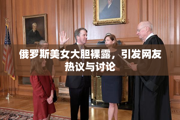 俄罗斯美女大胆裸露，引发网友热议与讨论