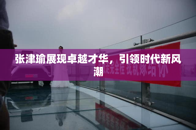 张津瑜展现卓越才华，引领时代新风潮