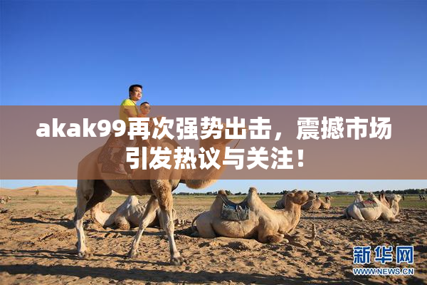 akak99再次强势出击，震撼市场引发热议与关注！
