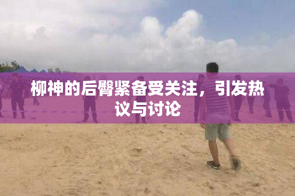 柳神的后臀紧备受关注，引发热议与讨论