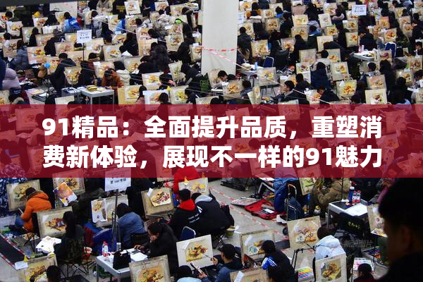 91精品：全面提升品质，重塑消费新体验，展现不一样的91魅力