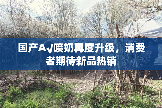 国产A√喷奶再度升级，消费者期待新品热销