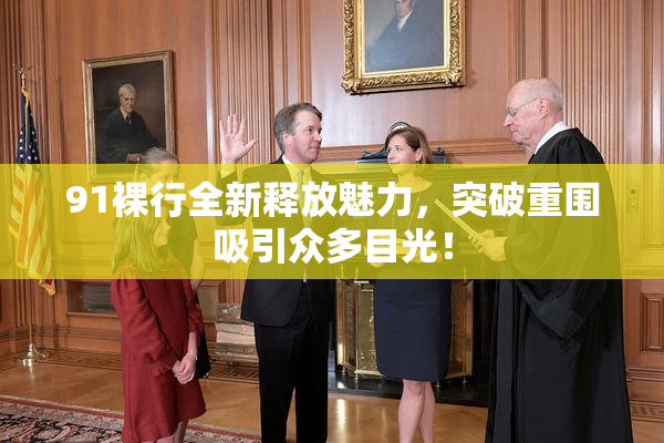 91裸行全新释放魅力，突破重围吸引众多目光！