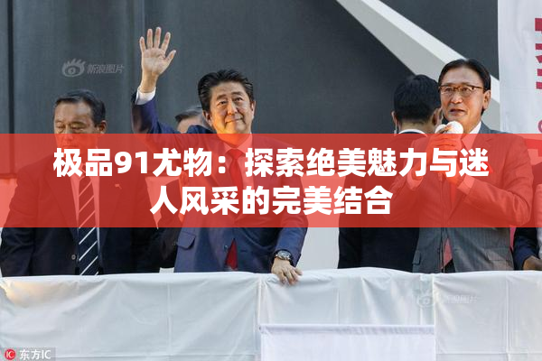 极品91尤物：探索绝美魅力与迷人风采的完美结合