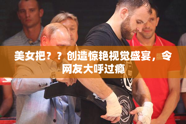 美女把？？创造惊艳视觉盛宴，令网友大呼过瘾