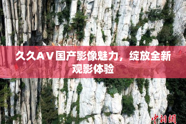 久久AⅤ国产影像魅力，绽放全新观影体验