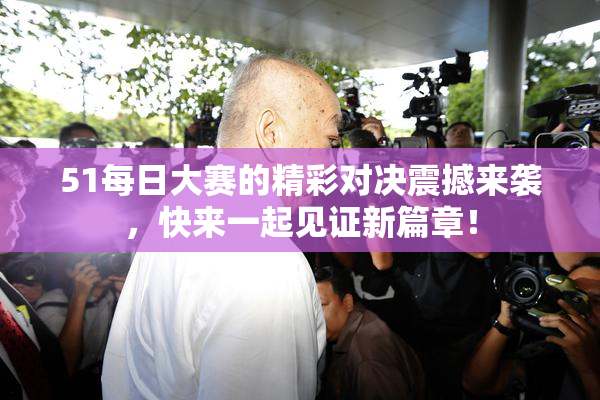 51每日大赛的精彩对决震撼来袭，快来一起见证新篇章！