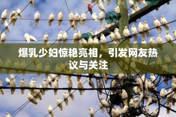 爆乳少妇惊艳亮相，引发网友热议与关注
