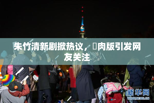 朱竹清新剧掀热议，婬肉版引发网友关注