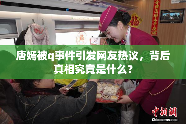 唐嫣被q事件引发网友热议，背后真相究竟是什么？