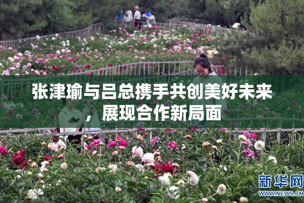 张津瑜与吕总携手共创美好未来，展现合作新局面