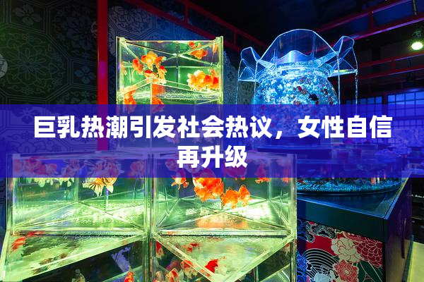 巨乳热潮引发社会热议，女性自信再升级