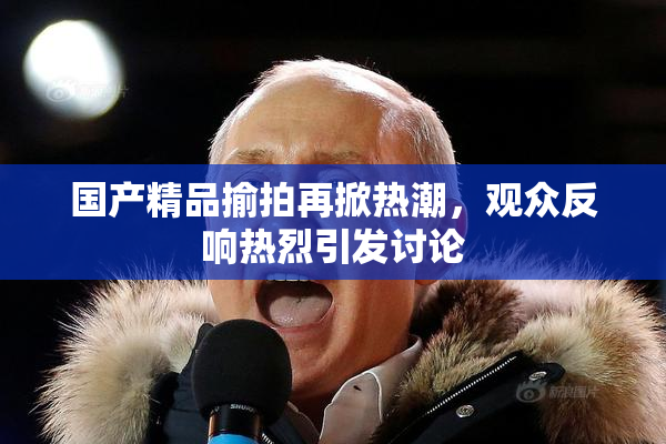 国产精品揄拍再掀热潮，观众反响热烈引发讨论