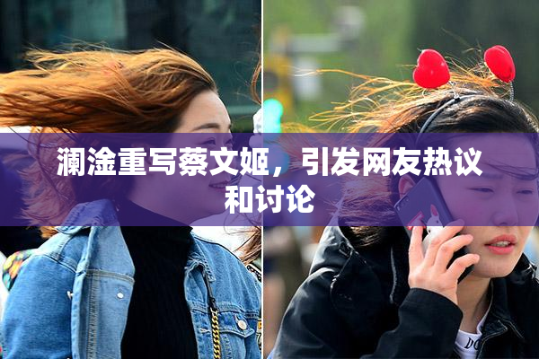 澜淦重写蔡文姬，引发网友热议和讨论