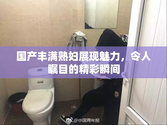 国产丰满熟妇展现魅力，令人瞩目的精彩瞬间