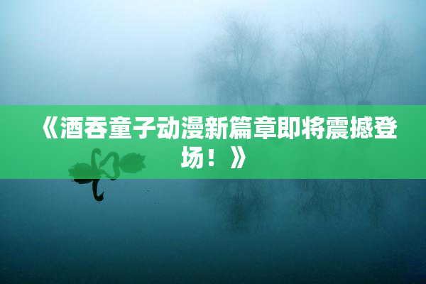 《酒吞童子动漫新篇章即将震撼登场！》